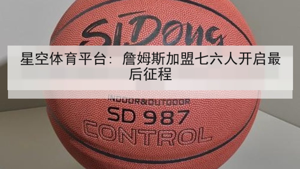 星空体育平台: 詹姆斯加盟七六人开启最后征程