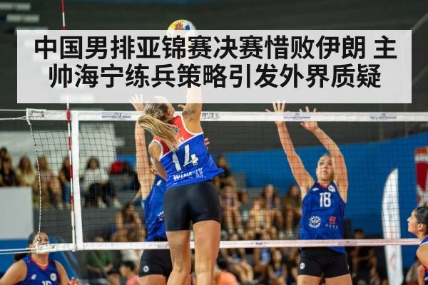 中国男排亚锦赛决赛惜败伊朗 主帅海宁练兵策略引发外界质疑