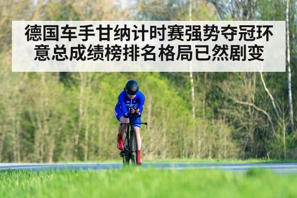 德国车手甘纳计时赛强势夺冠环意总成绩榜排名格局已然剧变