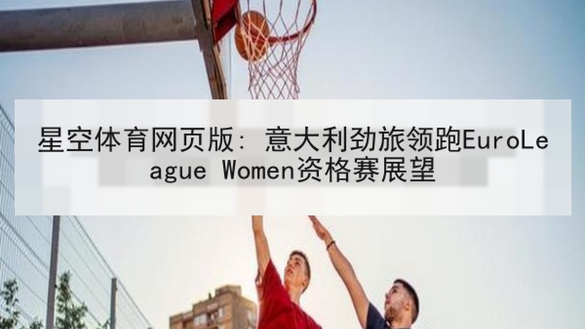星空体育网页版: 意大利劲旅领跑EuroLeague Women资格赛展望