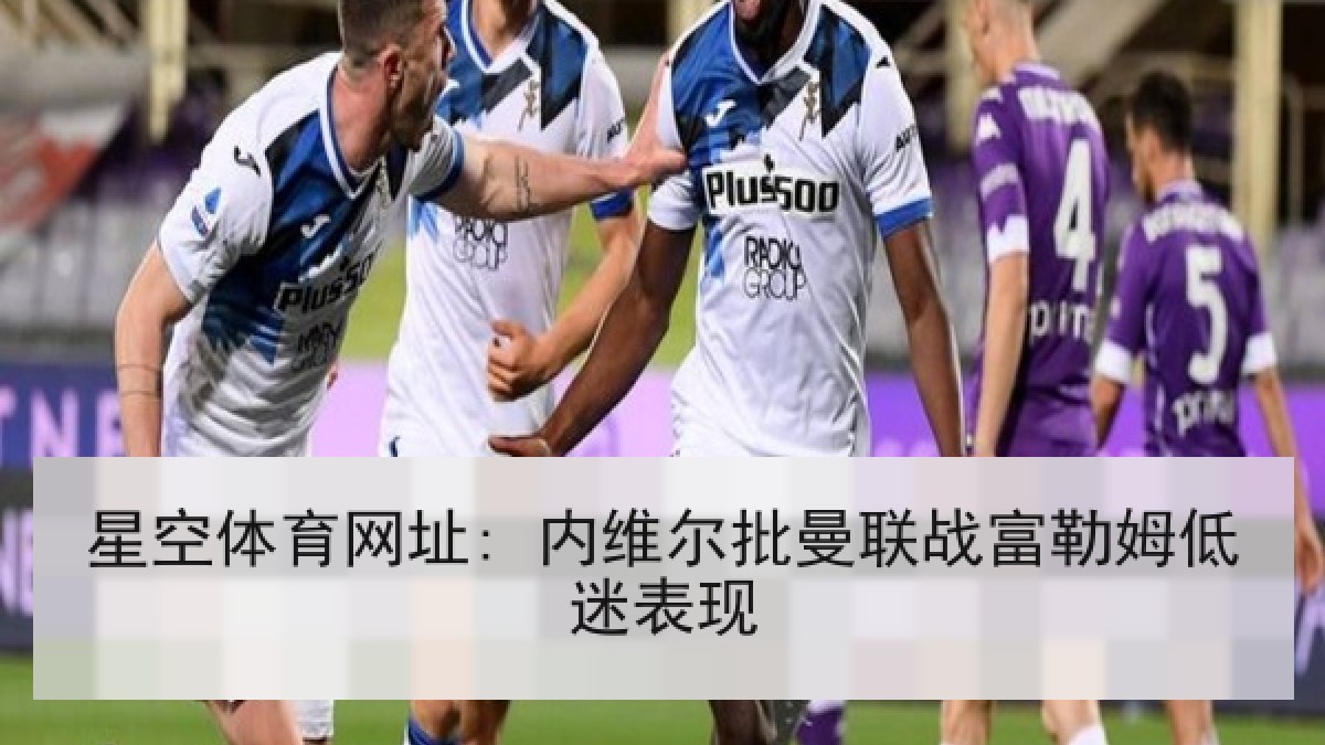 星空体育网址: 内维尔批曼联战富勒姆低迷表现