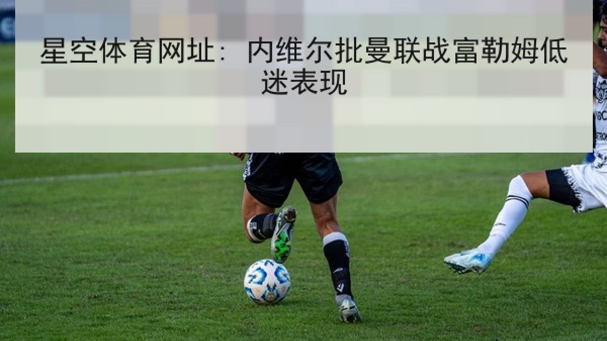 星空体育网址: 内维尔批曼联战富勒姆低迷表现